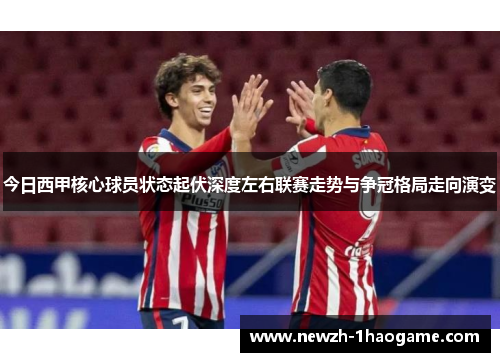 今日西甲核心球员状态起伏深度左右联赛走势与争冠格局走向演变