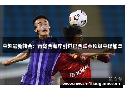 中超最新转会:青岛西海岸引进巴西联赛顶级中锋加盟 中超最新转会:青岛西海岸引进巴西联赛顶级中锋加盟