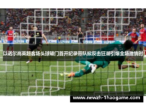 以诺尔高英超客场头球破门首开纪录带队掀反击狂潮引爆全场激情时 以诺尔高英超客场头球破门首开纪录带队掀反击狂潮引爆全场激情时