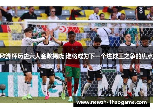 欧洲杯历史六人金靴揭晓 谁将成为下一个进球王之争的焦点 欧洲杯历史六人金靴揭晓 谁将成为下一个进球王之争的焦点