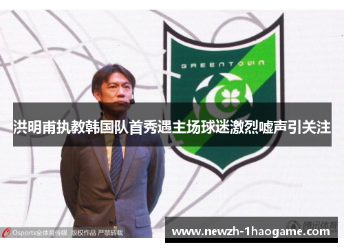 洪明甫执教韩国队首秀遇主场球迷激烈嘘声引关注 洪明甫执教韩国队首秀遇主场球迷激烈嘘声引关注