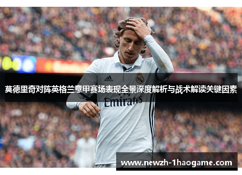 莫德里奇对阵英格兰意甲赛场表现全景深度解析与战术解读关键因素 莫德里奇对阵英格兰意甲赛场表现全景深度解析与战术解读关键因素