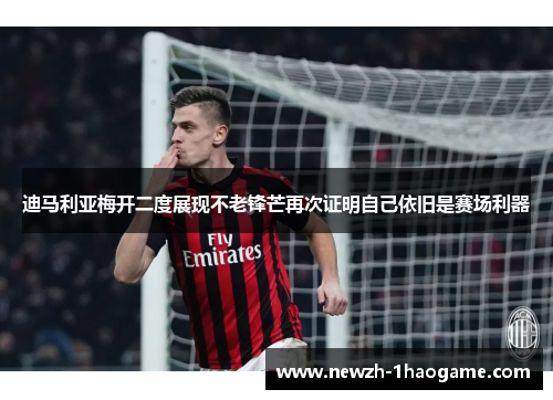 迪马利亚梅开二度展现不老锋芒再次证明自己依旧是赛场利器