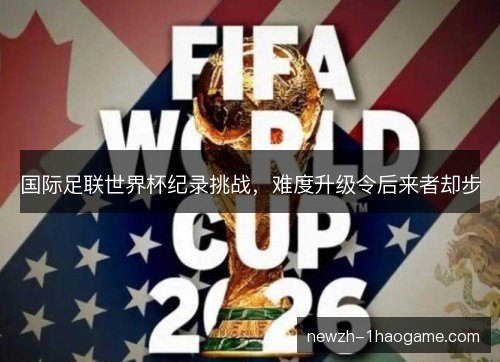 国际足联世界杯纪录挑战,难度升级令后来者却步 国际足联世界杯纪录挑战,难度升级令后来者却步
