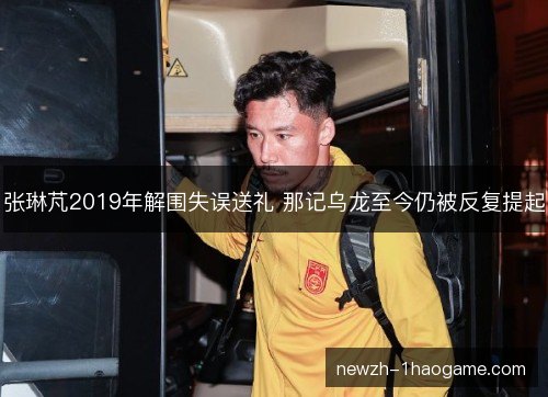 张琳芃2019年解围失误送礼 那记乌龙至今仍被反复提起 张琳芃2019年解围失误送礼 那记乌龙至今仍被反复提起